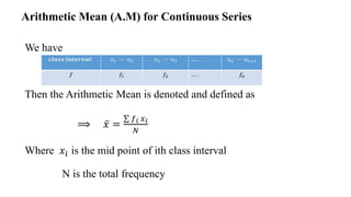 We have
Then the Arithmetic Mean is denoted and defined as
⟹ 𝑥 =
𝑓𝑖 𝑥𝑖
𝑁
Where 𝑥𝑖 is the mid point of ith class interval
N is the total frequency
Arithmetic Mean (A.M) for Continuous Series
 