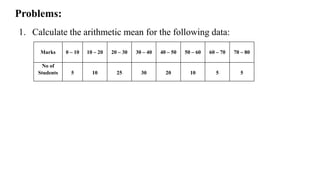 1. Calculate the arithmetic mean for the following data:
Problems:
Marks 0 – 10 10 – 20 20 – 30 30 – 40 40 – 50 50 – 60 60 – 70 70 – 80
No of
Students 5 10 25 30 20 10 5 5
 