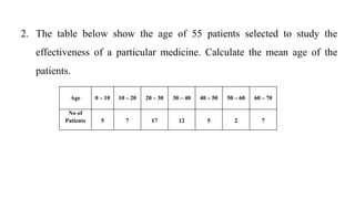 2. The table below show the age of 55 patients selected to study the
effectiveness of a particular medicine. Calculate the mean age of the
patients.
Age 0 – 10 10 – 20 20 – 30 30 – 40 40 – 50 50 – 60 60 – 70
No of
Patients 5 7 17 12 5 2 7
 