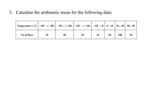3. Calculate the arithmetic mean for the following data:
Temperature (°𝑪) −𝟒𝟎 − (−𝟑𝟎) −𝟑𝟎 − (−𝟐𝟎) −𝟐𝟎 − (−𝟏𝟎) −𝟏𝟎 − 𝟎 0 – 10 10 – 20 20 – 30
No of Days 10 28 30 42 65 180 10
 