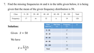 7. Find the missing frequencies 𝑚 and 𝑛 in the table given below, it is being
given that the mean of the given frequency distribution is 50.
Solution:
Given 𝑥 = 50
We have
𝑥 =
𝑓𝑖𝑥𝑖
𝑁
Class 0 – 20 20 – 40 40 – 60 60 – 80 80 – 100 Total
Frequency 17 𝑚 32 𝑛 19 120
Class
Interval
Mid Point
𝑥
Frequency
(𝑓)
𝑓𝑥
0 – 20 17
20 – 40 𝑚
40 – 60 32
60 – 80 𝑛
80 – 100 19
Total 120
 