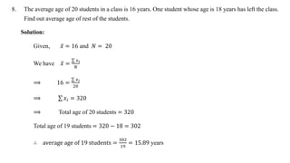 8. The average age of 20 students in a class is 16 years. One student whose age is 18 years has left the class.
Find out average age of rest of the students.
Solution:
Given, 𝑥 = 16 and 𝑁 = 20
We have 𝑥 =
𝑥𝑖
𝑁
⟹ 16 =
𝑥𝑖
20
⟹ 𝑥𝑖 = 320
⟹ Total age of 20 students = 320
Total age of 19 students = 320 − 18 = 302
∴ average age of 19 students =
302
19
= 15.89 years
 