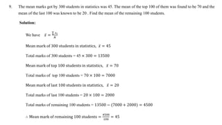 9. The mean marks got by 300 students in statistics was 45. The mean of the top 100 of them was found to be 70 and the
mean of the last 100 was known to be 20 . Find the mean of the remaining 100 students.
Solution:
We have 𝑥 =
𝑥𝑖
𝑁
Mean mark of 300 students in statistics, 𝑥 = 45
Total marks of 300 students = 45 × 300 = 13500
Mean mark of top 100 students in statistics, 𝑥 = 70
Total marks of top 100 students = 70 × 100 = 7000
Mean mark of last 100 students in statistics, 𝑥 = 20
Total marks of last 100 students = 20 × 100 = 2000
Total marks of remaining 100 students = 13500 − (7000 + 2000) = 4500
∴ Mean mark of remaining 100 students =
4500
100
= 45
 