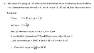 10. The mean of a group of 100 observations is known to be 50. Later it was discovered that
two observations were misread as 92 and 8 instead of 192 and 88. Find the correct mean.
Solution:
Given, 𝑥 = 50 and 𝑁 = 100
We have 𝑥 =
𝑥𝑖
𝑁
Sum of 100 observations = 50 × 100 = 5000
Given that the observations 192 and 88 were misread as 92 and 8.
∴ the corrected sum = 5000 + 192 + 88 − 92 − 8 = 5180
∴ Corrected mean =
5180
100
= 51.80
 