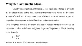 Usually in computing Arithmetic Mean, equal importance is given to
all the observations of the data. However there are cases where all the items
are not of equal importance. In other words some items of a series are more
important as compared to the other items in the same series.
Def: Weighted mean is the mean of a set of values wherein each value or
measurement has a different weight or degree of importance. The following
is its formula:
𝑥 =
𝑥𝑊
𝑊
Where, 𝑥 is mean, W=number of measurements
Weighted Arithmetic Mean:
 