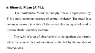 The ‘Arithmetic Mean’ (or simply ‘mean’) represented by
𝑥 is a most common measure of central tendency. The mean is a
common measure in which all the values play an equal role and is
used to obtain summary measure.
The A.M of a set of observations is the quotient that results
when the sum of these observations is divided by the number of
observations.
Arithmetic Mean (A.M.):
 