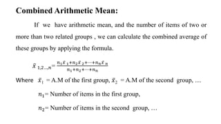 If we have arithmetic mean, and the number of items of two or
more than two related groups , we can calculate the combined average of
these groups by applying the formula.
𝑥 1,2…,𝑛=
𝑛1𝑥 1+𝑛2𝑥 2+⋯+𝑛𝑛𝑥 𝑛
𝑛1+𝑛2+⋯+𝑛𝑛
Where 𝑥1 = A.M of the first group, 𝑥2 = A.M of the second group, …
𝑛1= Number of items in the first group,
𝑛2= Number of items in the second group, …
Combined Arithmetic Mean:
 