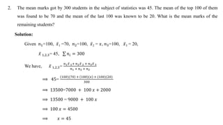 2. The mean marks got by 300 students in the subject of statistics was 45. The mean of the top 100 of them
was found to be 70 and the mean of the last 100 was known to be 20. What is the mean marks of the
remaining students?
Solution:
Given 𝑛1=100, 𝑥1 =70, 𝑛2=100, 𝑥2 = 𝑥, 𝑛3=100, 𝑥3 = 20,
𝑥 1,2,3= 45, 𝑛𝑖 = 300
We have, 𝑥 1,2,3=
𝑛1𝑥 1+ 𝑛2𝑥 2 + 𝑛3𝑥 3
𝑛1 + 𝑛2 + 𝑛2
⟹ 45=
100)(70 + 100)(𝑥 + (100)(20)
300
⟹ 13500=7000 + 100 𝑥 + 2000
⟹ 13500 = 9000 + 100 𝑥
⟹ 100 𝑥 = 4500
⟹ 𝑥 = 45
 
