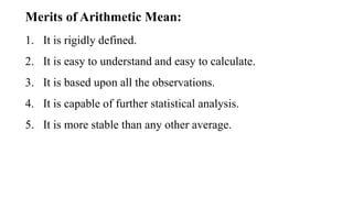 1. It is rigidly defined.
2. It is easy to understand and easy to calculate.
3. It is based upon all the observations.
4. It is capable of further statistical analysis.
5. It is more stable than any other average.
Merits of Arithmetic Mean:
 