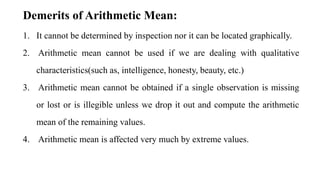 1. It cannot be determined by inspection nor it can be located graphically.
2. Arithmetic mean cannot be used if we are dealing with qualitative
characteristics(such as, intelligence, honesty, beauty, etc.)
3. Arithmetic mean cannot be obtained if a single observation is missing
or lost or is illegible unless we drop it out and compute the arithmetic
mean of the remaining values.
4. Arithmetic mean is affected very much by extreme values.
Demerits of Arithmetic Mean:
 