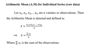 Let 𝑥1, 𝑥2, 𝑥3,…𝑥𝑛 are n variates or observations. Then
the Arithmetic Mean is denoted and defined as
𝑥 =
𝑥1+𝑥2+…+𝑥𝑛
𝑛
⟹ 𝑥 =
𝑥𝑖
𝑛
Where 𝑥𝑖 is the sum of the observations.
Arithmetic Mean (A.M) for Individual Series (raw data)
 