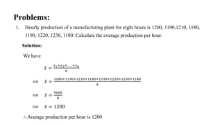 1. Hourly production of a manufacturing plant for eight hours is 1200, 1190,1210, 1180,
1190, 1220, 1230, 1180. Calculate the average production per hour.
Solution:
We have
𝑥 =
𝑥1+𝑥2+…+𝑥𝑛
𝑛
⟹ 𝑥 =
1200+1190+1210+1180+1190+1220+1230+1180
8
⟹ 𝑥 =
9600
8
⟹ 𝑥 = 1200
∴ Average production per hour is 1200
Problems:
 