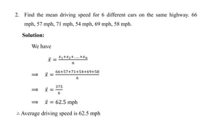 2. Find the mean driving speed for 6 different cars on the same highway. 66
mph, 57 mph, 71 mph, 54 mph, 69 mph, 58 mph.
Solution:
We have
𝑥 =
𝑥1+𝑥2+…+𝑥𝑛
𝑛
⟹ 𝑥 =
66+57+71+54+69+58
6
⟹ 𝑥 =
375
6
⟹ 𝑥 = 62.5 mph
∴ Average driving speed is 62.5 mph
 