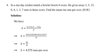 4. In a one day cricket match a bowler bowls 8 overs. He gives away 3, 5, 12,
0, 4, 1, 3, 7 runs in these overs. Find the mean run rate per over. (H.W)
Solution:
We have
𝑥 =
𝑥1+𝑥2+…+𝑥𝑛
𝑛
⟹ 𝑥 =
3+5+12+0+4+1+3+7
8
⟹ 𝑥 =
35
8
⟹ 𝑥 = 4.375 runs per over
 