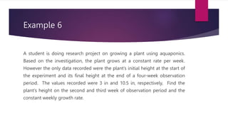 Example 6
A student is doing research project on growing a plant using aquaponics.
Based on the investigation, the plant grows at a constant rate per week.
However the only data recorded were the plant’s initial height at the start of
the experiment and its final height at the end of a four-week observation
period. The values recorded were 3 in and 10.5 in, respectively, Find the
plant’s height on the second and third week of observation period and the
constant weekly growth rate.
 