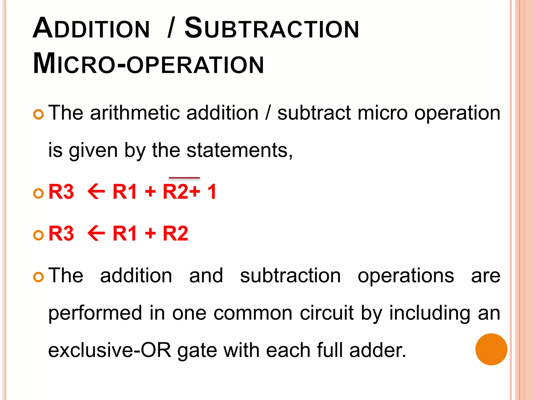  The arithmetic addition / subtract micro operation
is given by the statements,
 R3  R1 + R2+ 1
 R3  R1 + R2
 The addition and subtraction operations are
performed in one common circuit by including an
exclusive-OR gate with each full adder.
 