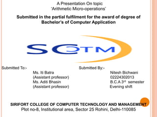 A Presentation On topic
‘Arithmetic Micro-operations’
Submitted By:-
Nitesh Bichwani
02224302013
B.C.A 3rd semester
Evening shift
Submitted To:-
Ms. Iti Batra
(Assistant professor)
Ms. Aditi Bhasin
(Assistant professor)
Submitted in the partial fulfilment for the award of degree of
Bachelor’s of Computer Application
SIRIFORT COLLEGE OF COMPUTER TECHNOLOGY AND MANAGEMENT
Plot no-8, Institutional area, Sector 25 Rohini, Delhi-110085
 