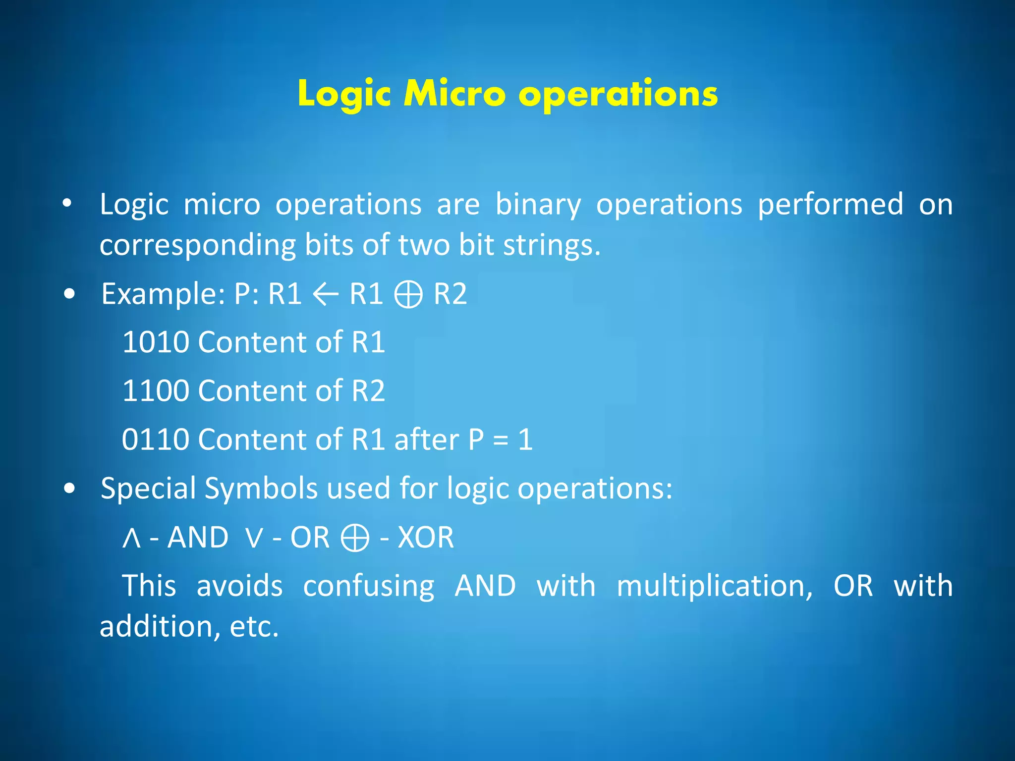 Logic Micro operations
• Logic micro operations are binary operations performed on
corresponding bits of two bit strings.
• Example: P: R1 ← R1 ⊕ R2
1010 Content of R1
1100 Content of R2
0110 Content of R1 after P = 1
• Special Symbols used for logic operations:
∧ - AND ∨ - OR ⊕ - XOR
This avoids confusing AND with multiplication, OR with
addition, etc.
 