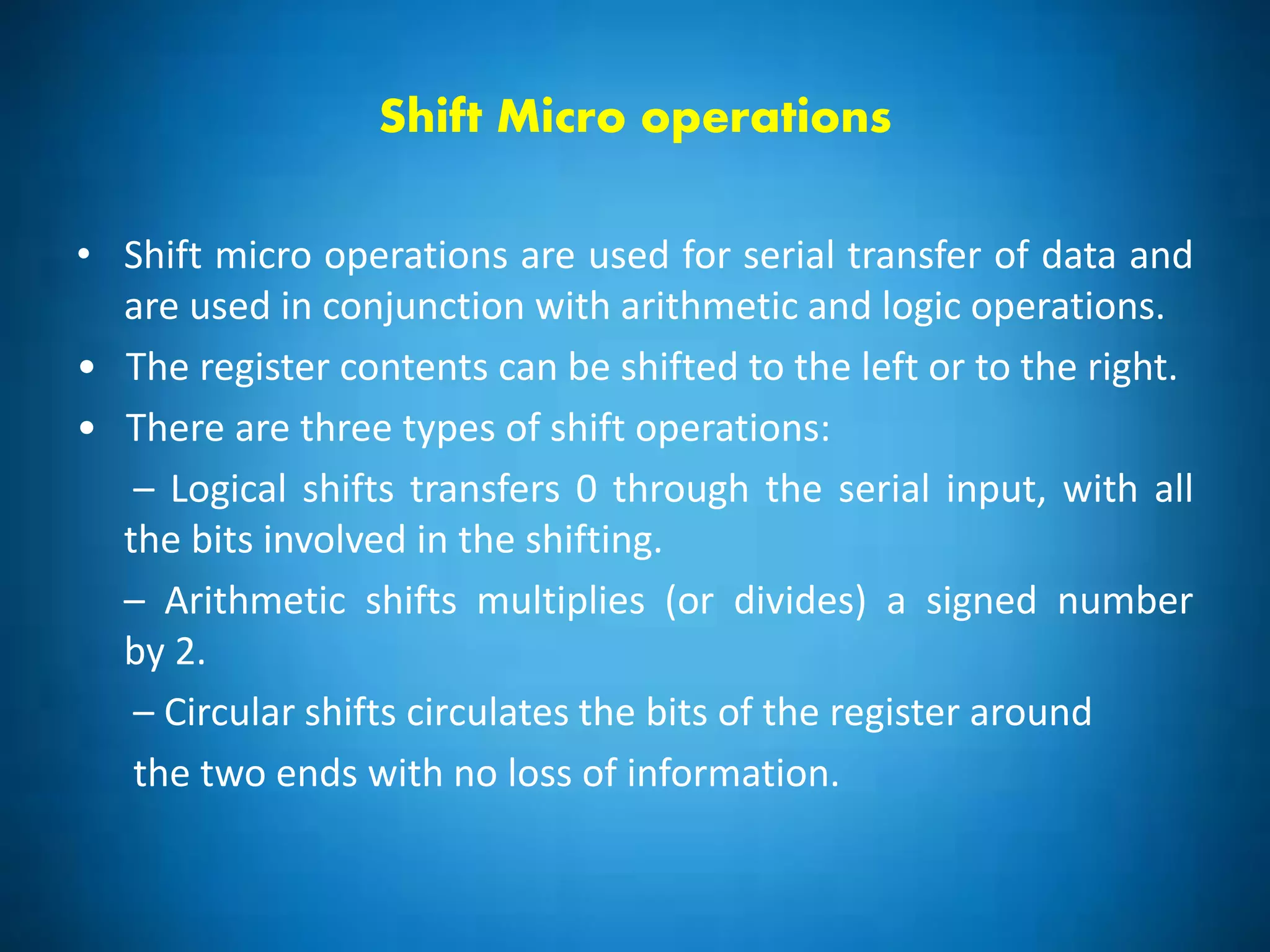 Shift Micro operations
• Shift micro operations are used for serial transfer of data and
are used in conjunction with arithmetic and logic operations.
• The register contents can be shifted to the left or to the right.
• There are three types of shift operations:
– Logical shifts transfers 0 through the serial input, with all
the bits involved in the shifting.
– Arithmetic shifts multiplies (or divides) a signed number
by 2.
– Circular shifts circulates the bits of the register around
the two ends with no loss of information.
 
