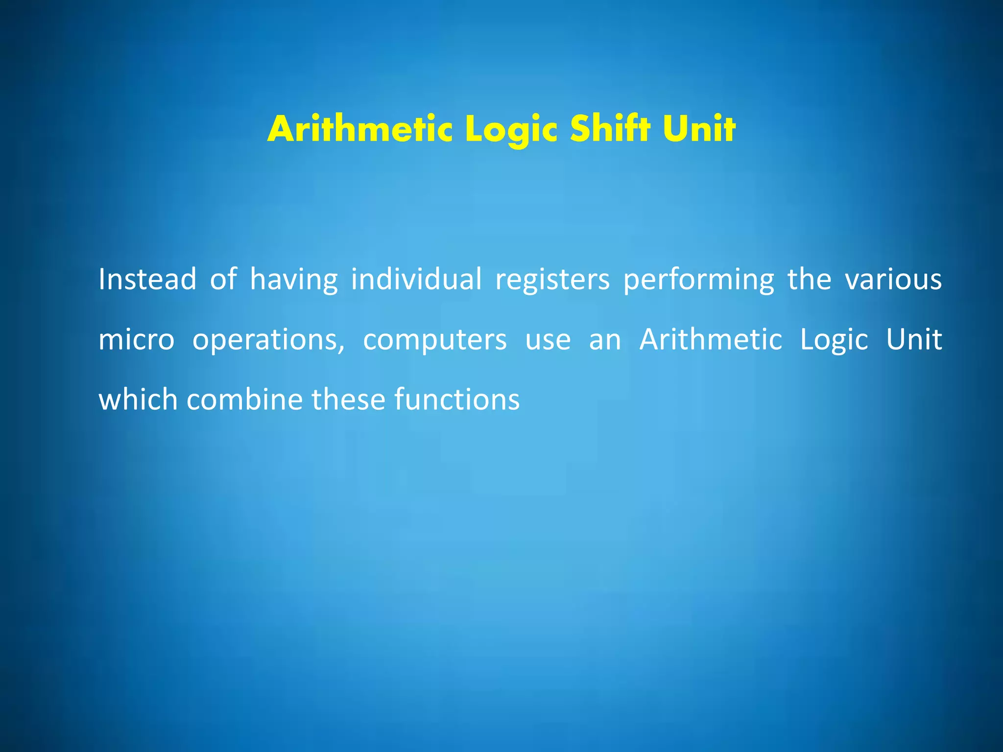 Arithmetic Logic Shift Unit
Instead of having individual registers performing the various
micro operations, computers use an Arithmetic Logic Unit
which combine these functions
 