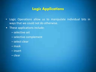 Logic Applications
• Logic Operations allow us to manipulate individual bits in
ways that we could not do otherwise.
• These applications include:
– selective set
– selective complement
– select clear
– mask
– insert
– clear
 
