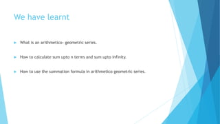 We have learnt
 What is an arithmetico- geometric series.
 How to calculate sum upto n terms and sum upto infinity.
 How to use the summation formula in arithmetico geometric series.
 