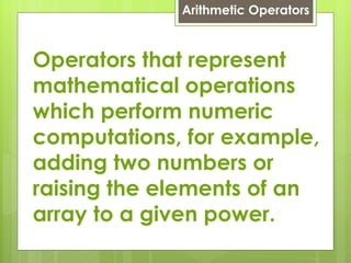 Arithmetic Operators Operators that represent mathematical operations which perform numeric computations, for example, adding two numbers or raising the elements of an array to a given power. 