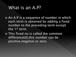  An A.P is a sequence of number in which
  each term is obtained by adding a fixed
  number to the preceding term except
  the 1st term.
 This fixed no is called the common
  difference{d},this number can be
  positive,negative or zero.
 