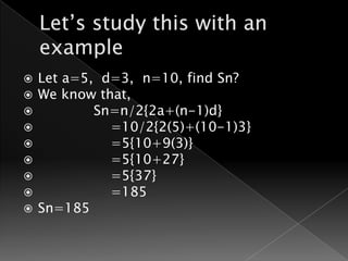    Let a=5, d=3, n=10, find Sn?
   We know that,
           Sn=n/2{2a+(n-1)d}
             =10/2{2(5)+(10-1)3}
             =5{10+9(3)}
             =5{10+27}
             =5{37}
             =185
   Sn=185
 