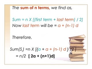 The sum of n terms, we find as,
Sum = n X [(first term + last term) / 2]
Now last term will be = a + (n-1) d
Therefore,
Sum(Sn
) =n X [{a + a + (n-1) d } /2 ]
= n/2 [ 2a + (n+1)d]
 