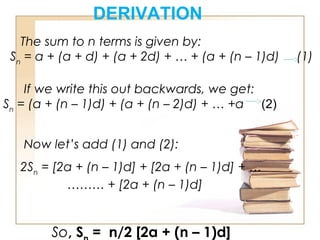DERIVATION
The sum to n terms is given by:
Sn
= a + (a + d) + (a + 2d) + … + (a + (n – 1)d)     (1)
If we write this out backwards, we get:
Sn
= (a + (n – 1)d) + (a + (n – 2)d) + … +a  (2)           
Now let’s add (1) and (2):
2Sn
= [2a + (n – 1)d] + [2a + (n – 1)d] + …
……… + [2a + (n – 1)d]
So, S = n/2 [2a + (n – 1)d]
 