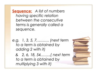 Sequence: A list of numbers
having specific relation
between the consecutive
terms is generally called a
sequence.
e.g. 1, 3, 5, 7,……… (next term
to a term is obtained by
adding 2 with it)
& 2, 6, 18, 54,…….( next term
to a term is obtained by
multiplying 3 with it)
 