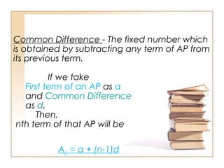 Common Difference - The fixed number which
is obtained by subtracting any term of AP from
its previous term.
If we take
First term of an AP as a
and Common Difference
as d,
Then,
nth term of that AP will be
An = a + (n-1)d
 
