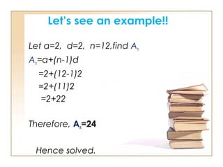 Let’s see an example!!
Let a=2, d=2, n=12,find An
An=a+(n-1)d
=2+(12-1)2
=2+(11)2
=2+22
Therefore, An=24
Hence solved.
 