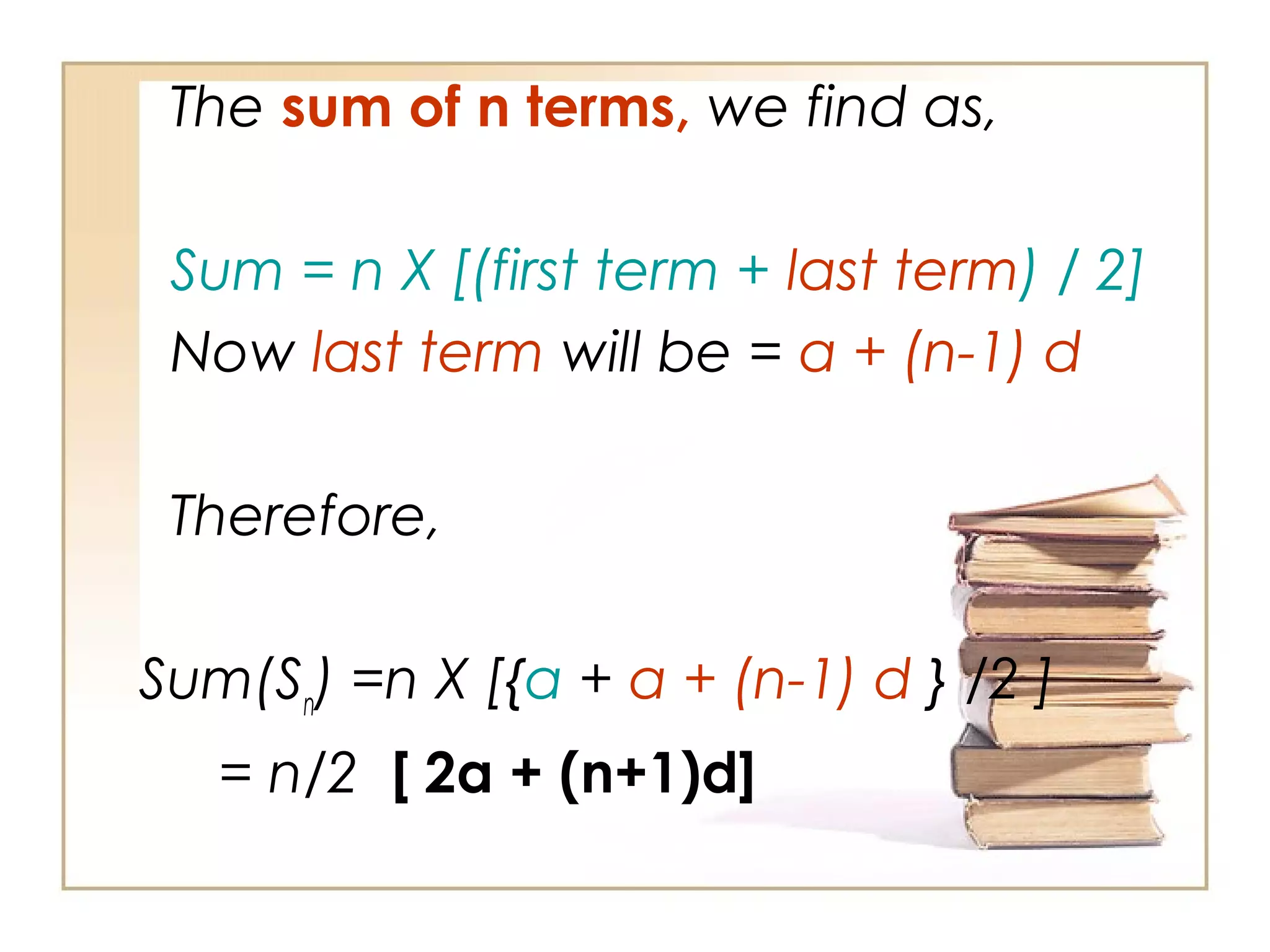 The sum of n terms, we find as,
Sum = n X [(first term + last term) / 2]
Now last term will be = a + (n-1) d
Therefore,
Sum(Sn
) =n X [{a + a + (n-1) d } /2 ]
= n/2 [ 2a + (n+1)d]
 