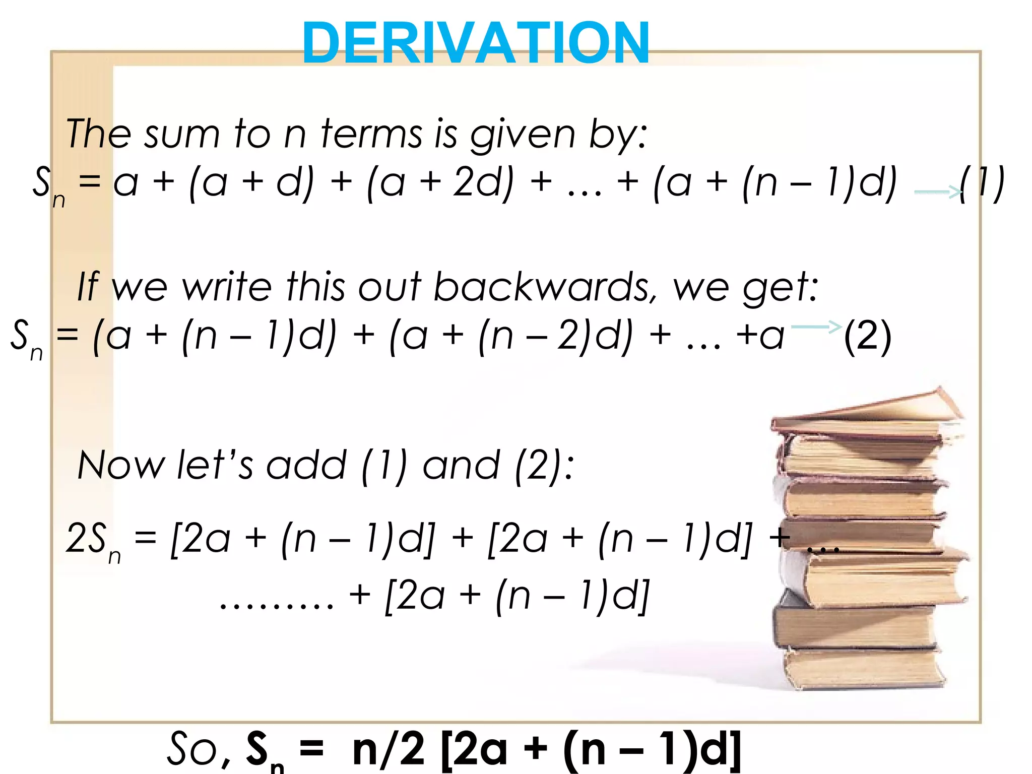 DERIVATION
The sum to n terms is given by:
Sn
= a + (a + d) + (a + 2d) + … + (a + (n – 1)d)     (1)
If we write this out backwards, we get:
Sn
= (a + (n – 1)d) + (a + (n – 2)d) + … +a  (2)           
Now let’s add (1) and (2):
2Sn
= [2a + (n – 1)d] + [2a + (n – 1)d] + …
……… + [2a + (n – 1)d]
So, S = n/2 [2a + (n – 1)d]
 