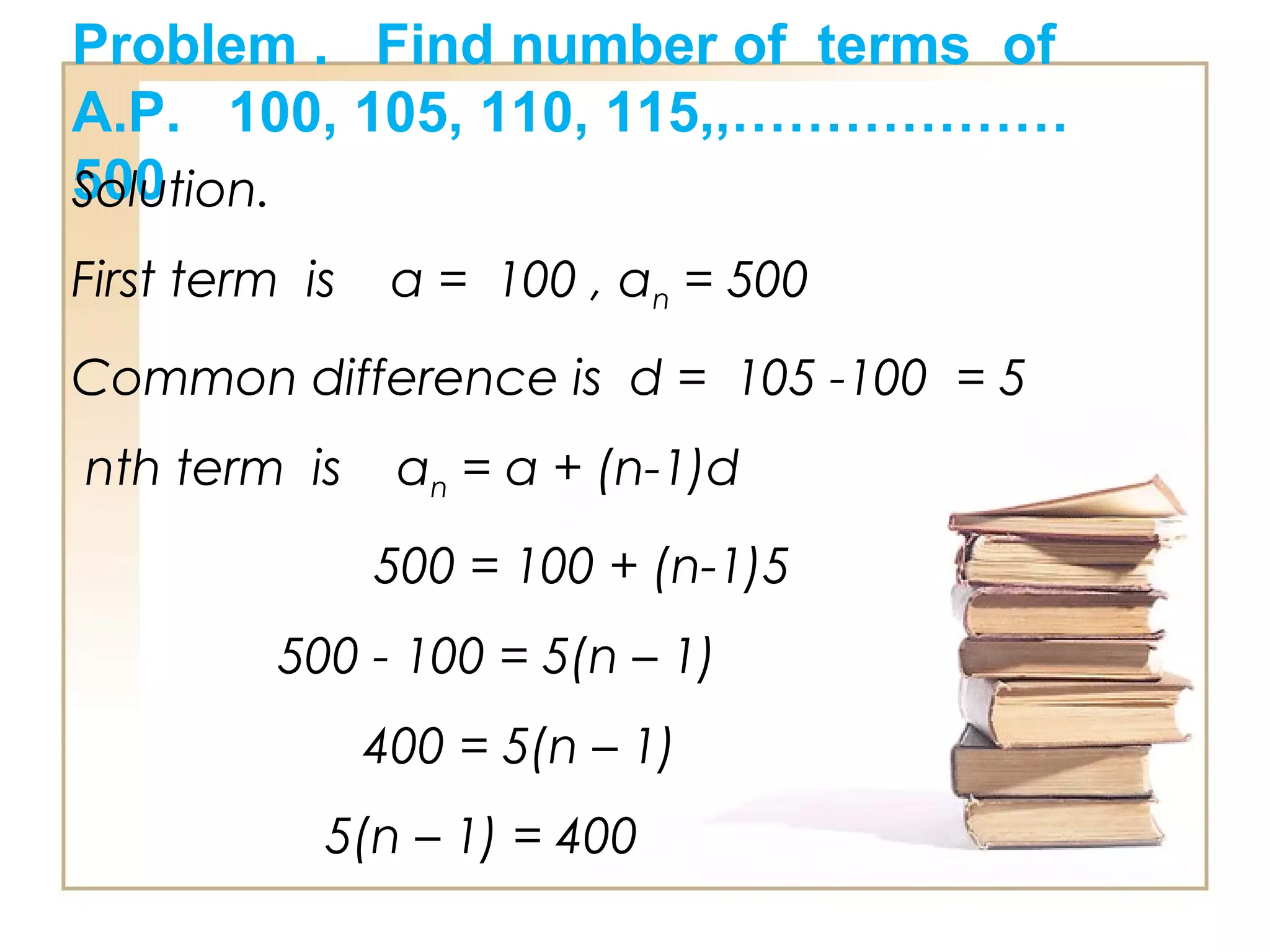 Problem . Find number of terms of
A.P. 100, 105, 110, 115,,………………
500Solution.
First term is a = 100 , an = 500
Common difference is d = 105 -100 = 5
nth term is an = a + (n-1)d
500 = 100 + (n-1)5
500 - 100 = 5(n – 1)
400 = 5(n – 1)
5(n – 1) = 400
 