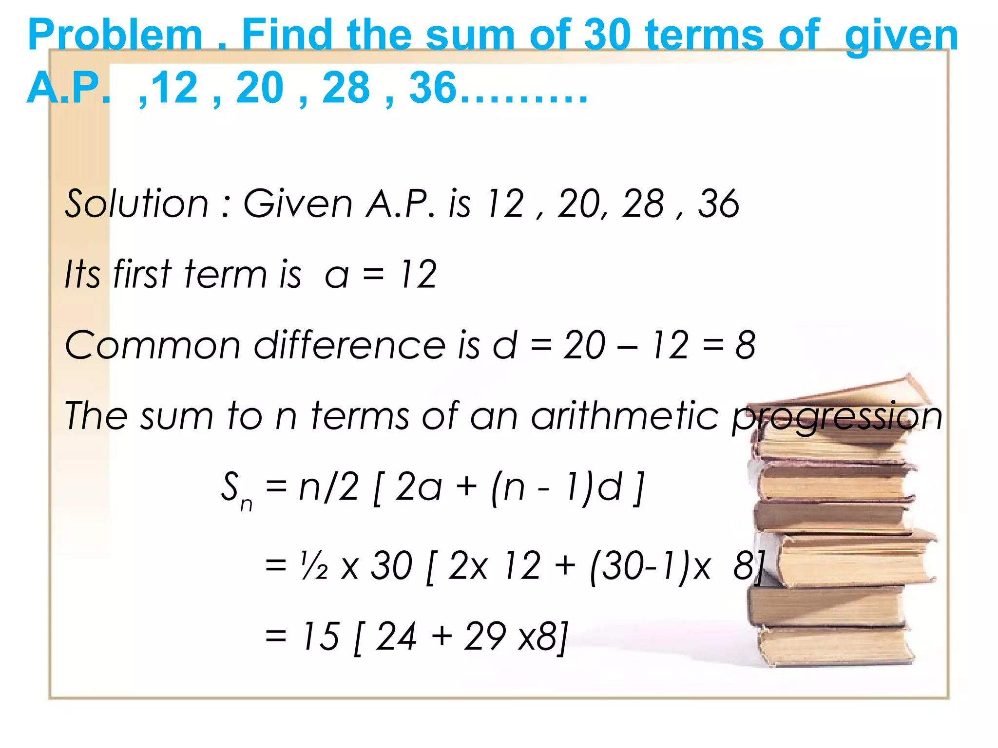 Problem . Find the sum of 30 terms of given
A.P. ,12 , 20 , 28 , 36………
Solution : Given A.P. is 12 , 20, 28 , 36
Its first term is a = 12
Common difference is d = 20 – 12 = 8
The sum to n terms of an arithmetic progression
Sn
= n/2 [ 2a + (n - 1)d ]
= ½ x 30 [ 2x 12 + (30-1)x 8]
= 15 [ 24 + 29 x8]
 