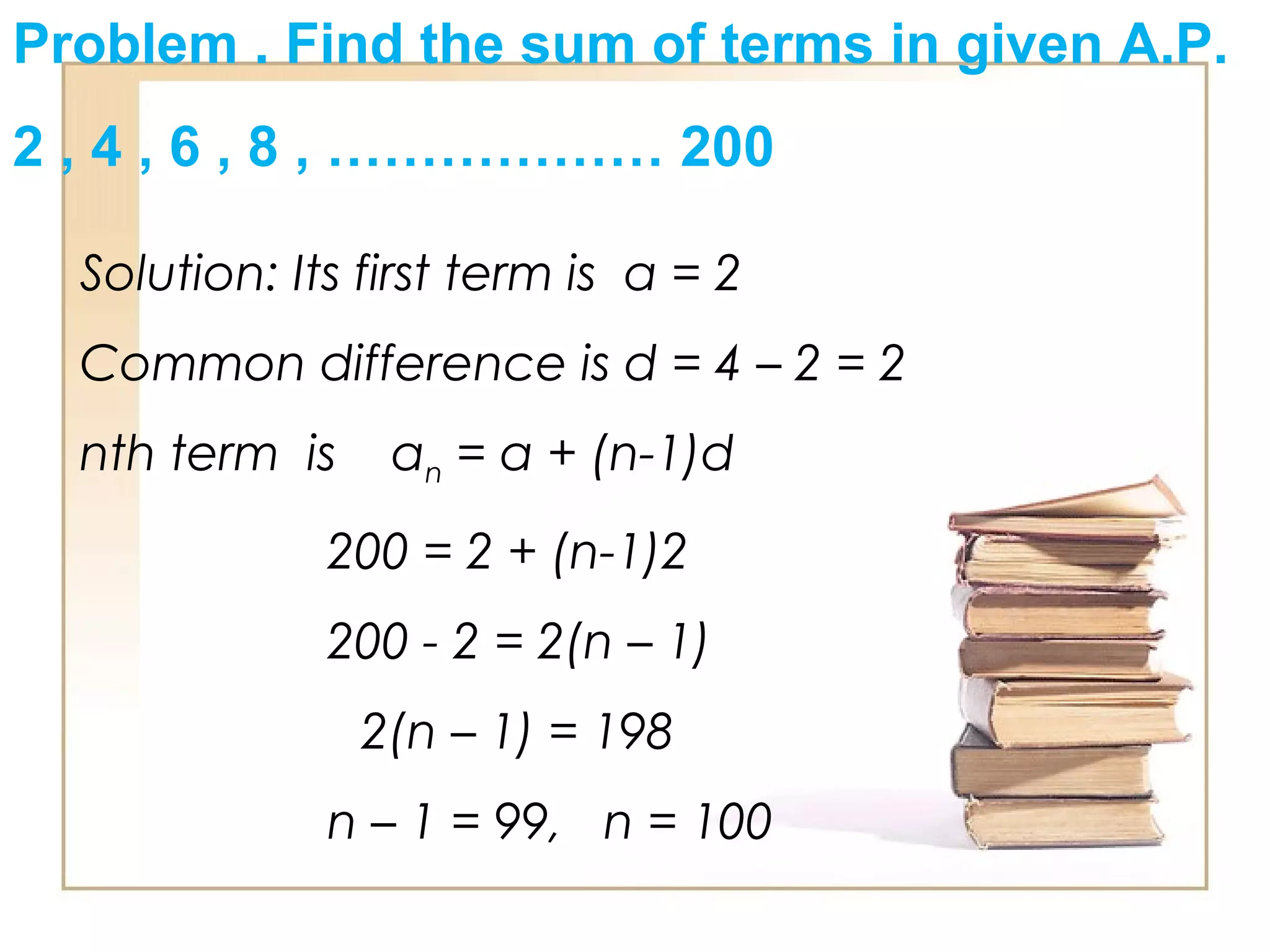 Problem . Find the sum of terms in given A.P.
2 , 4 , 6 , 8 , ……………… 200
Solution: Its first term is a = 2
Common difference is d = 4 – 2 = 2
nth term is an = a + (n-1)d
200 = 2 + (n-1)2
200 - 2 = 2(n – 1)
2(n – 1) = 198
n – 1 = 99, n = 100
 