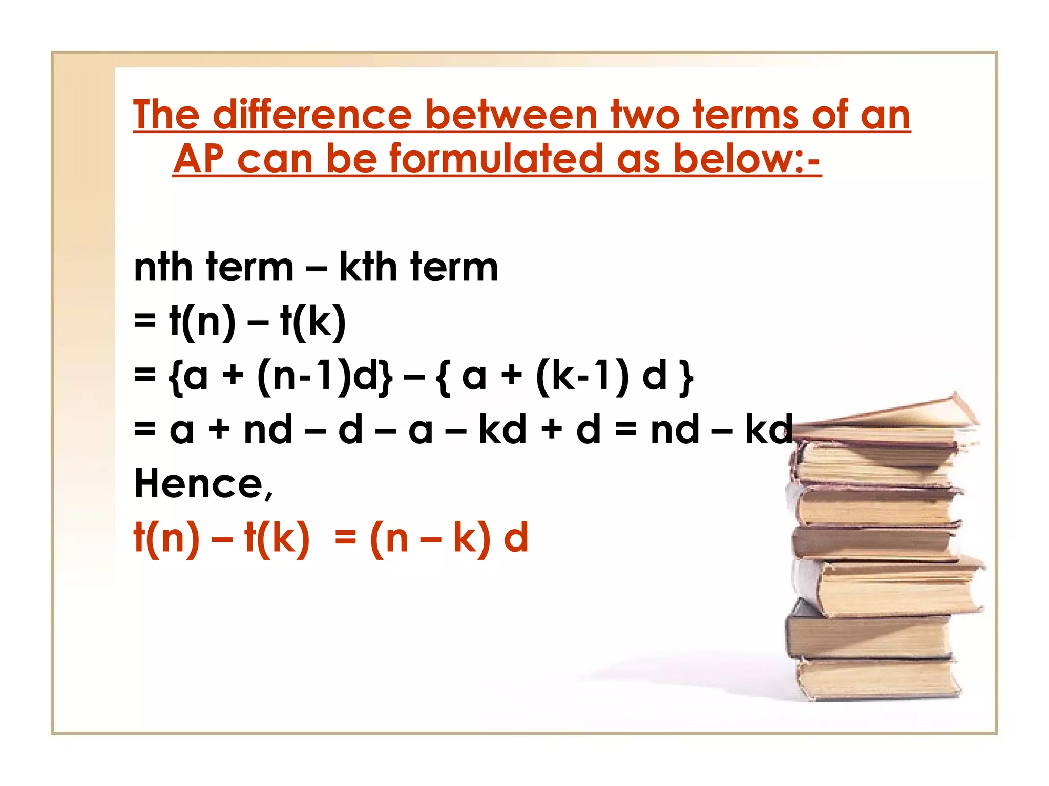 The difference between two terms of an
AP can be formulated as below:-
nth term – kth term
= t(n) – t(k)
= {a + (n-1)d} – { a + (k-1) d }
= a + nd – d – a – kd + d = nd – kd
Hence,
t(n) – t(k) = (n – k) d
 