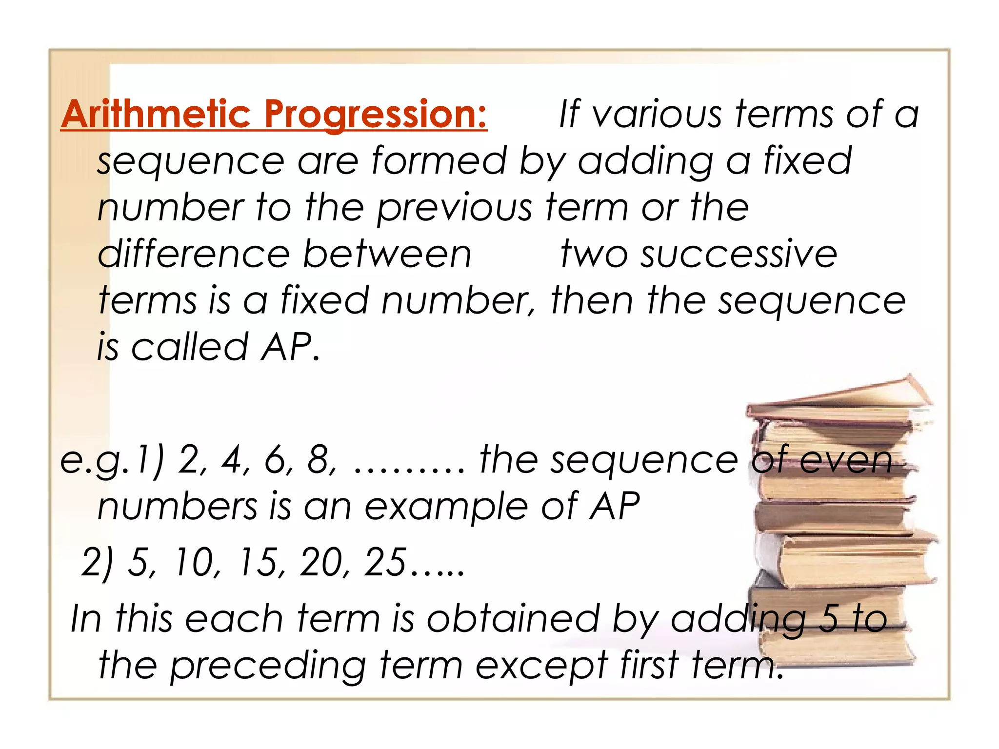 Arithmetic Progression: If various terms of a
sequence are formed by adding a fixed
number to the previous term or the
difference between two successive
terms is a fixed number, then the sequence
is called AP.
e.g.1) 2, 4, 6, 8, ……… the sequence of even
numbers is an example of AP
2) 5, 10, 15, 20, 25…..
In this each term is obtained by adding 5 to
the preceding term except first term.
 