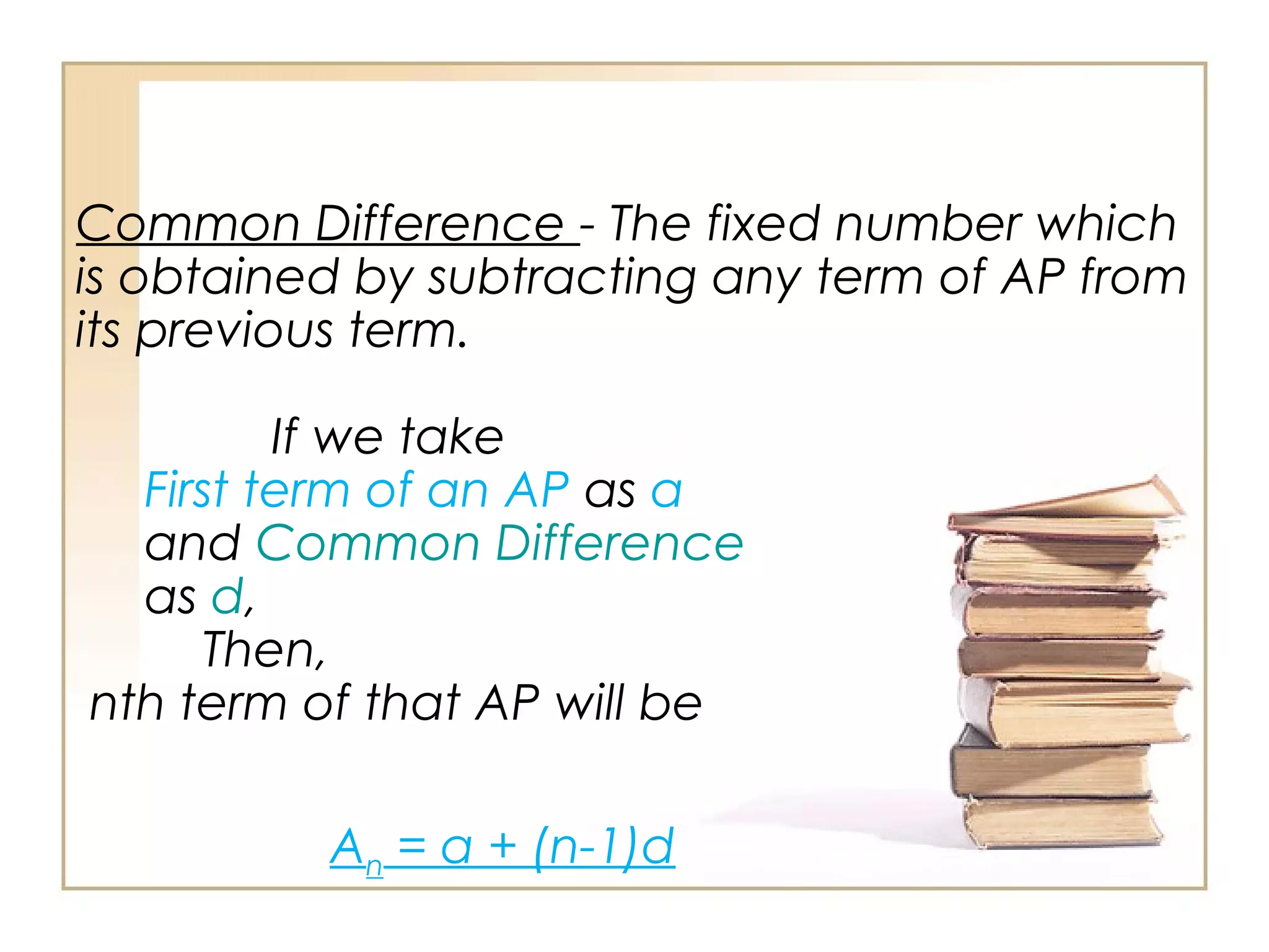 Common Difference - The fixed number which
is obtained by subtracting any term of AP from
its previous term.
If we take
First term of an AP as a
and Common Difference
as d,
Then,
nth term of that AP will be
An = a + (n-1)d
 