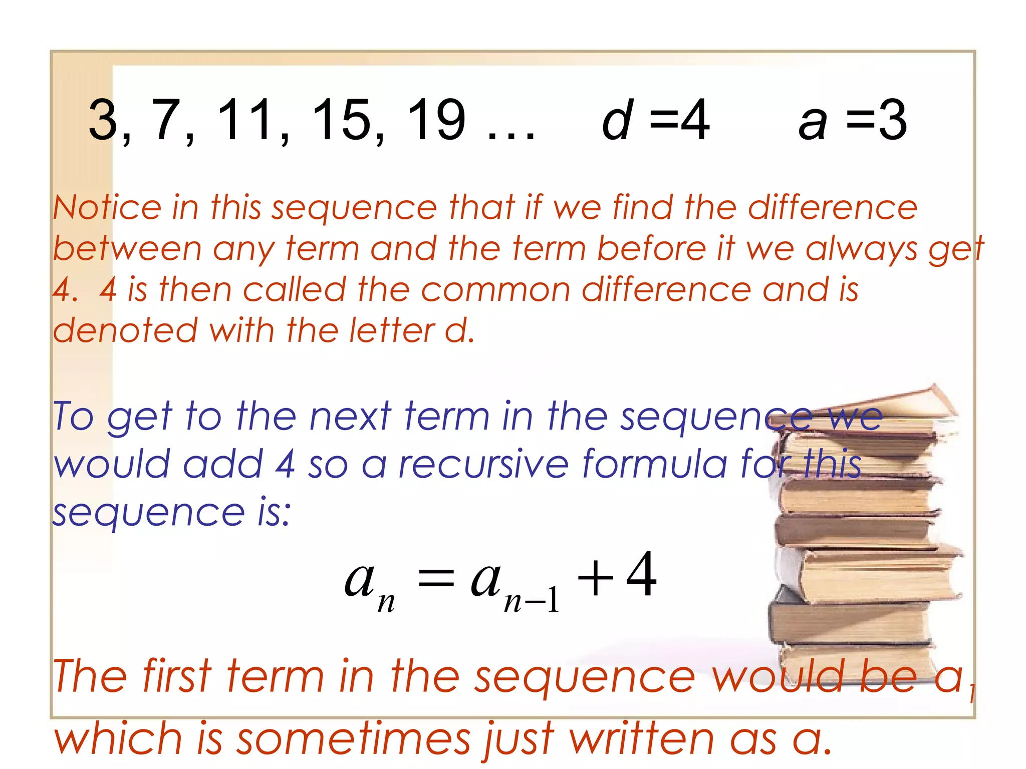 3, 7, 11, 15, 19 …
Notice in this sequence that if we find the difference
between any term and the term before it we always get
4. 4 is then called the common difference and is
denoted with the letter d.
d =4
To get to the next term in the sequence we
would add 4 so a recursive formula for this
sequence is:
41 += −nn aa
The first term in the sequence would be a1
which is sometimes just written as a.
a =3
 