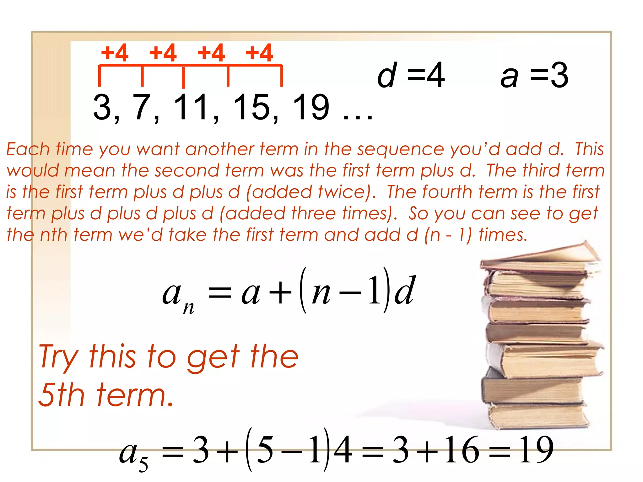 3, 7, 11, 15, 19 …
+4 +4 +4 +4
Each time you want another term in the sequence you’d add d. This
would mean the second term was the first term plus d. The third term
is the first term plus d plus d (added twice). The fourth term is the first
term plus d plus d plus d (added three times). So you can see to get
the nth term we’d take the first term and add d (n - 1) times.
d =4
( )dnaan 1−+=
Try this to get the
5th term.
a =3
( ) 1916341535 =+=−+=a
 