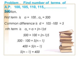Problem . Find number of terms of
A.P. 100, 105, 110, 115,,………………
500Solution.
First term is a = 100 , an = 500
Common difference is d = 105 -100 = 5
nth term is an = a + (n-1)d
500 = 100 + (n-1)5
500 - 100 = 5(n – 1)
400 = 5(n – 1)
5(n – 1) = 400
 