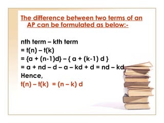 The difference between two terms of an
AP can be formulated as below:-
nth term – kth term
= t(n) – t(k)
= {a + (n-1)d} – { a + (k-1) d }
= a + nd – d – a – kd + d = nd – kd
Hence,
t(n) – t(k) = (n – k) d
 