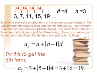 3, 7, 11, 15, 19 …
+4 +4 +4 +4
Each time you want another term in the sequence you’d add d. This
would mean the second term was the first term plus d. The third term
is the first term plus d plus d (added twice). The fourth term is the first
term plus d plus d plus d (added three times). So you can see to get
the nth term we’d take the first term and add d (n - 1) times.
d =4
( )dnaan 1−+=
Try this to get the
5th term.
a =3
( ) 1916341535 =+=−+=a
 