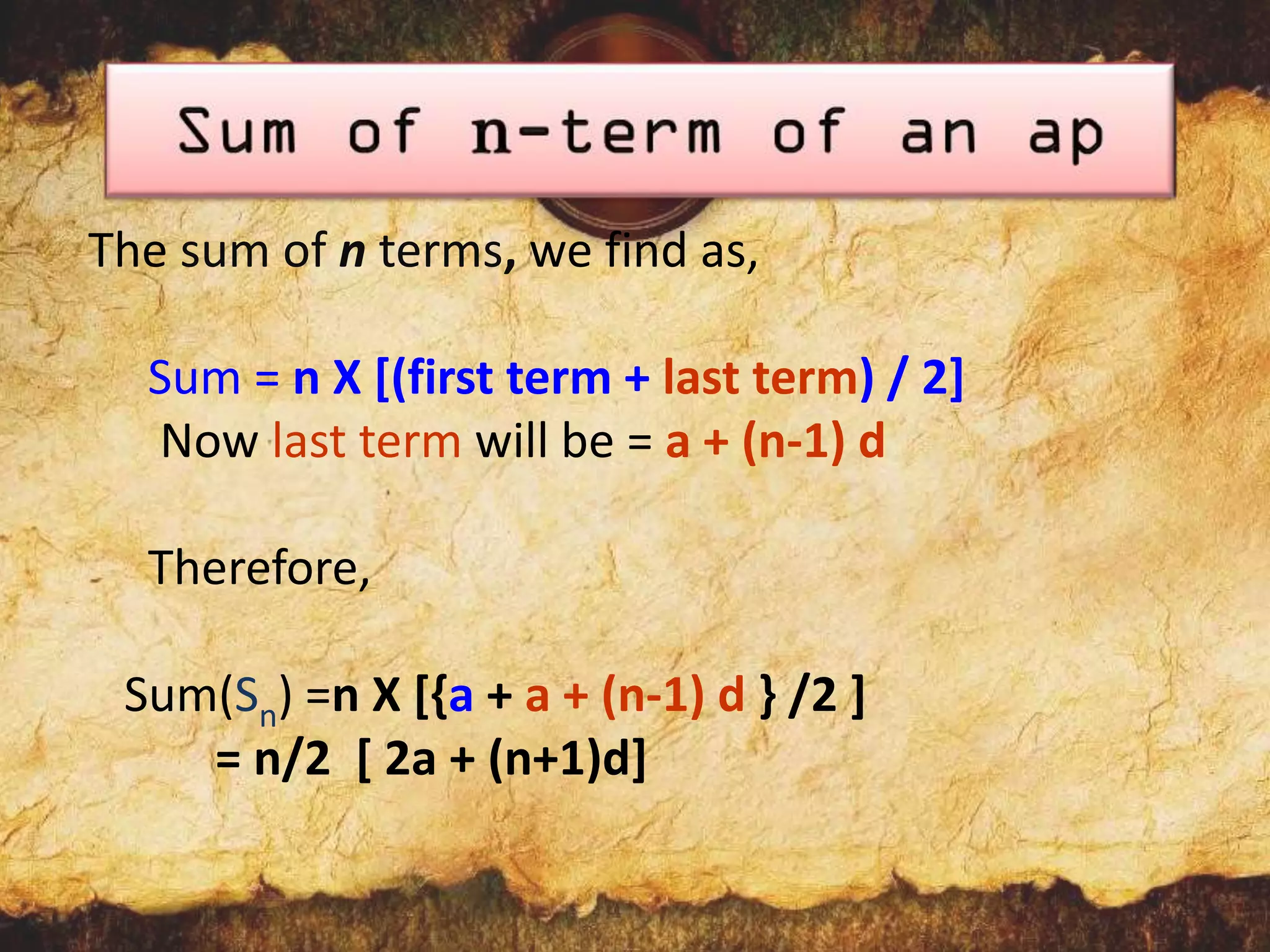The sum of n terms, we find as,
Sum = n X [(first term + last term) / 2]
Now last term will be = a + (n-1) d
Therefore,

Sum(Sn) =n X [{a + a + (n-1) d } /2 ]
= n/2 [ 2a + (n+1)d]

 