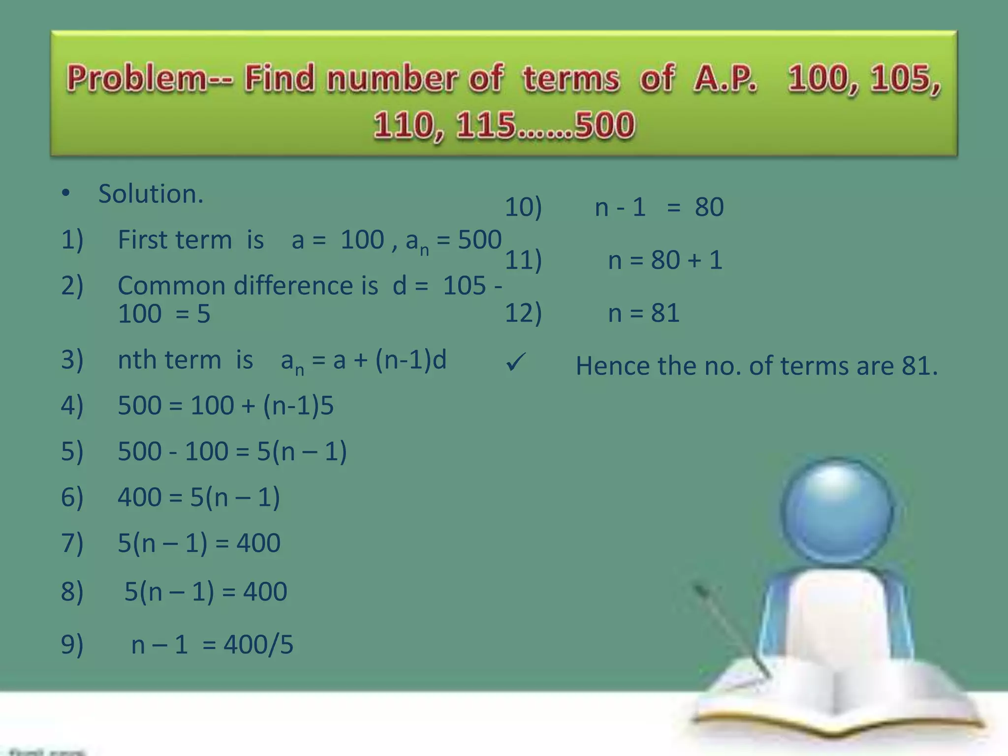 • Solution.

10)

n - 1 = 80

11)

n = 80 + 1

1)

First term is a = 100 , an = 500

2)

Common difference is d = 105 12)
100 = 5

3)

nth term is an = a + (n-1)d

4)

500 = 100 + (n-1)5

5)

500 - 100 = 5(n – 1)

6)

400 = 5(n – 1)

7)

5(n – 1) = 400

8)

5(n – 1) = 400

9)

n – 1 = 400/5



n = 81
Hence the no. of terms are 81.

 