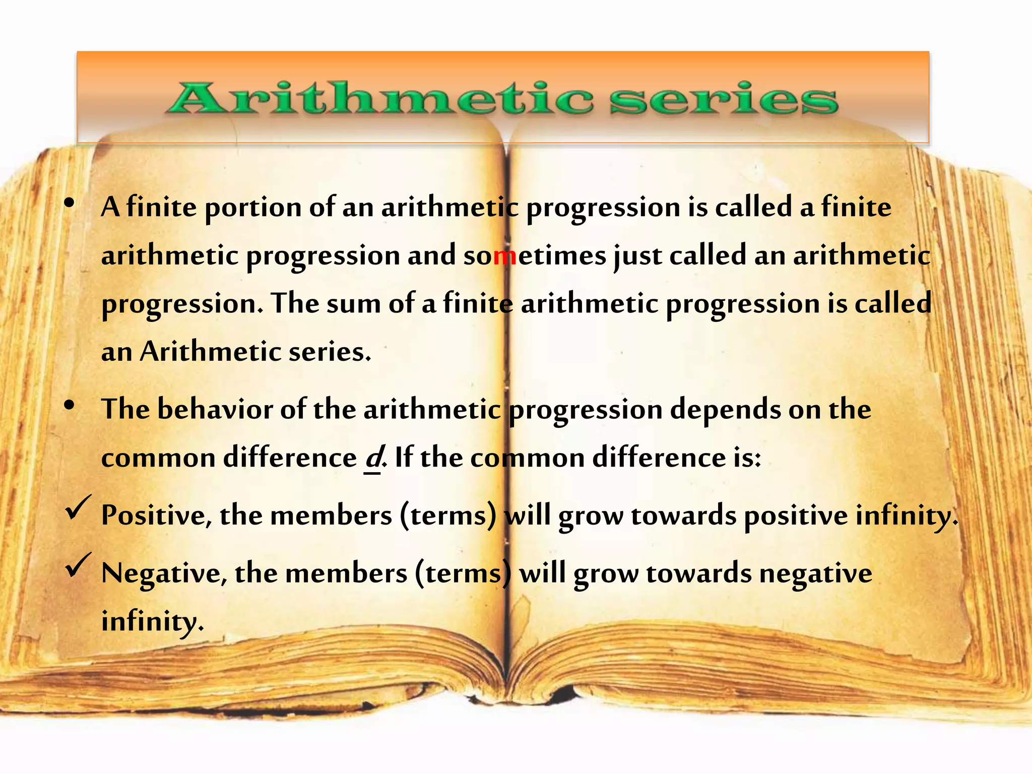 • A finite portion of an arithmetic progression is called a finite
arithmetic progression and sometimes just called an arithmetic
progression. The sum of a finite arithmetic progression is called
an Arithmetic series.
• The behavior of the arithmetic progression depends on the
common difference d. If the common difference is:
 Positive, the members (terms) will grow towards positive infinity.
 Negative, the members (terms) will grow towards negative
infinity.

 